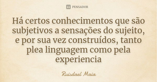 Há certos conhecimentos que são subjetivos a sensações do sujeito, e por sua vez construídos, tanto plea linguagem como pela experiencia... Frase de Ruisdael Maia.