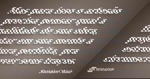 Mas para isso o artesão precisa pensar qual a finalidade de sua obra, projetar em sua mente a estrutura perfeita, pra circunscrever seus traços.... Frase de Ruisdael Maia.