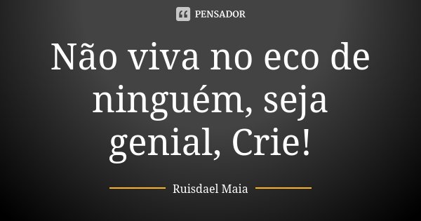 Não viva no eco de ninguém, seja genial, Crie!... Frase de Ruisdael Maia.