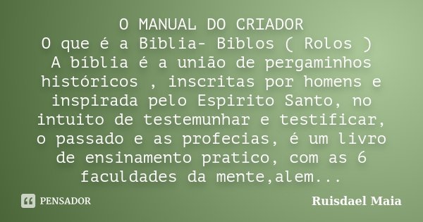 O MANUAL DO CRIADOR O que é a Biblia- Biblos ( Rolos ) A bíblia é a união de pergaminhos históricos , inscritas por homens e inspirada pelo Espirito Santo, no i... Frase de Ruisdael Maia.