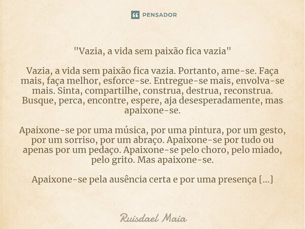 "Vazia, a vida sem paixão fica vazia" Vazia, a vida sem paixão fica vazia. Portanto, ame-se. Faça mais, faça melhor, esforce-se. Entregue-se mais, en... Frase de Ruisdael Maia.
