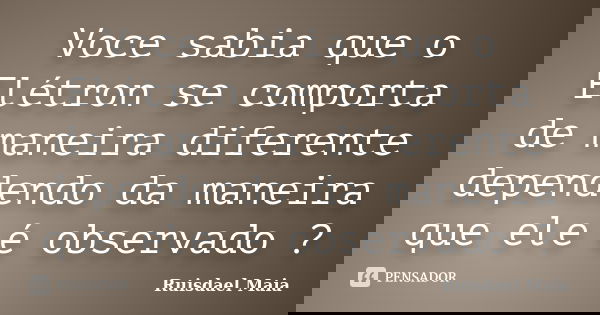 Voce sabia que o Elétron se comporta de maneira diferente dependendo da maneira que ele é observado ?... Frase de Ruisdael Maia.