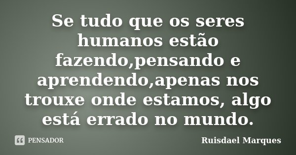 Se tudo que os seres humanos estão fazendo,pensando e aprendendo,apenas nos trouxe onde estamos, algo está errado no mundo.... Frase de Ruisdael Marques.