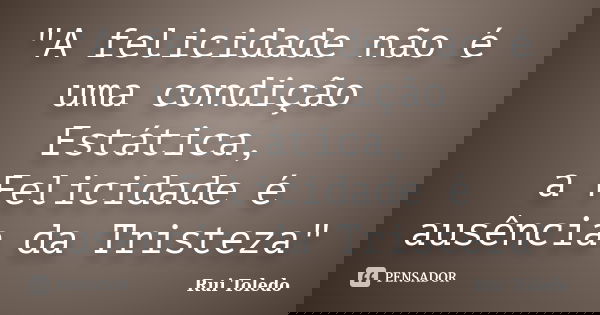 "A felicidade não é uma condição Estática, a Felicidade é ausência da Tristeza"... Frase de Rui Toledo.