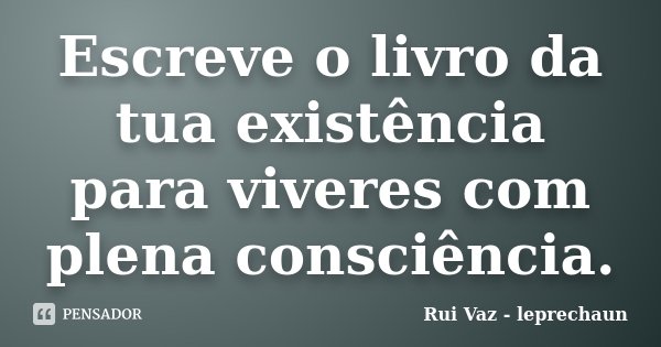Escreve o livro da tua existência para viveres com plena consciência.... Frase de Rui Vaz - leprechaun.
