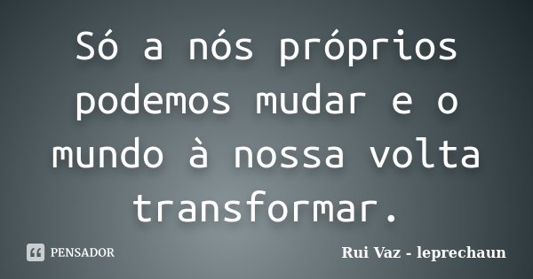 Só a nós próprios podemos mudar e o mundo à nossa volta transformar.... Frase de Rui Vaz - leprechaun.