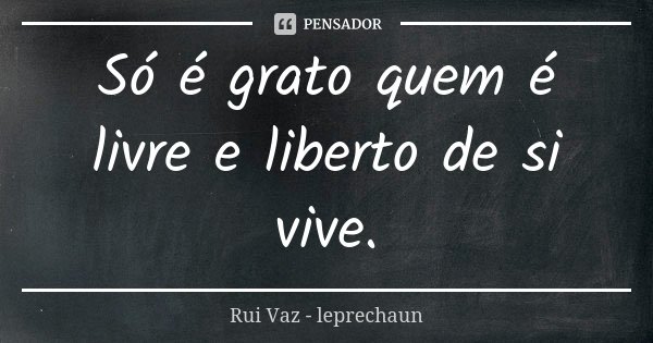 Só é grato quem é livre e liberto de si vive.... Frase de Rui Vaz - leprechaun.