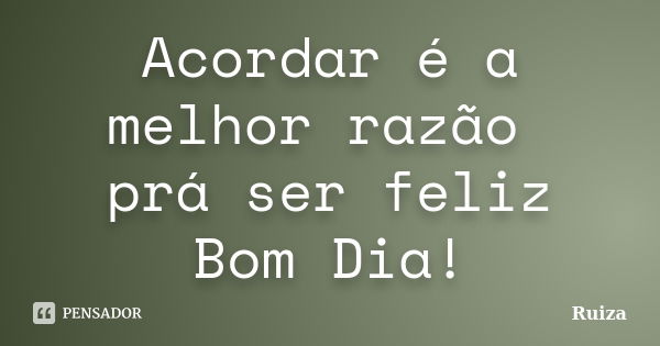 Acordar é a melhor razão prá ser feliz Bom Dia!... Frase de Ruiza.