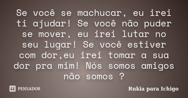 Se você se machucar, eu irei ti ajudar! Se você não puder se mover, eu irei lutar no seu lugar! Se você estiver com dor,eu irei tomar a sua dor pra mim! Nós som... Frase de Rukia para Ichigo.