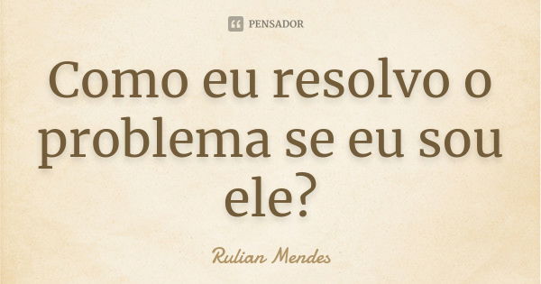 Como eu resolvo o problema se eu sou ele?... Frase de Rulian Mendes.