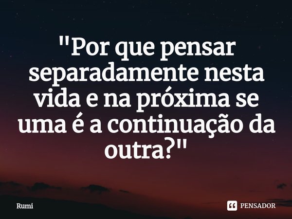 ⁠"Por que pensar separadamente nesta vida e na próxima se uma é a continuação da outra?"... Frase de Rumi.