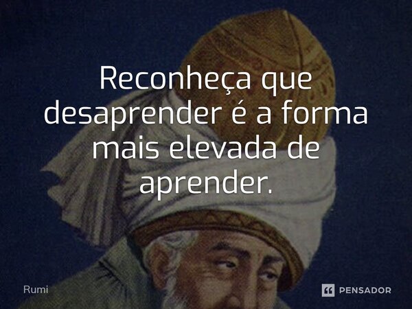 Reconheça que desaprender é a forma mais elevada de aprender.... Frase de Rumi.