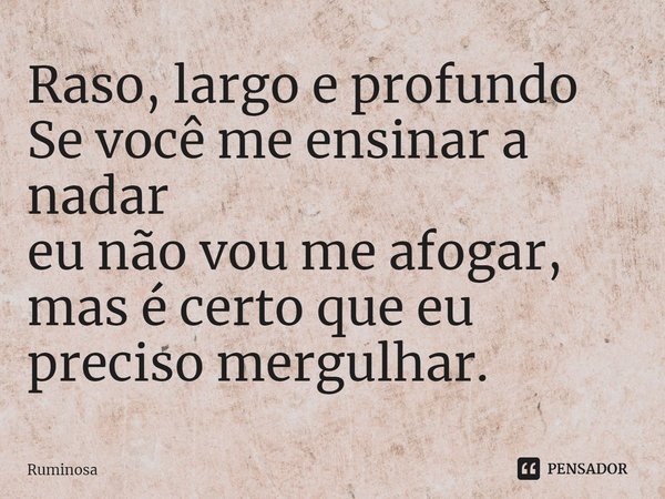 ⁠Raso, largo e profundo
Se você me ensinar a nadar
eu não vou me afogar,
mas é certo que eu preciso mergulhar.... Frase de Ruminosa.