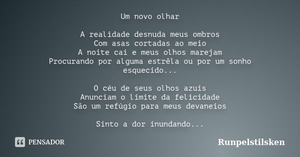 Um novo olhar A realidade desnuda meus ombros Com asas cortadas ao meio A noite cai e meus olhos marejam Procurando por alguma estrêla ou por um sonho esquecido... Frase de Runpelstilsken.