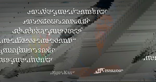eu tive que ir embora eu estava cansada de deixar que você me fizesse me sentir qualquer coisa menos que inteira... Frase de Rupi Kaur.
