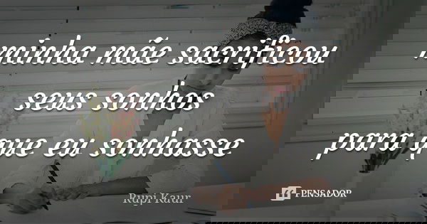 minha mãe sacrificou seus sonhos para que eu sonhasse... Frase de Rupi Kaur.