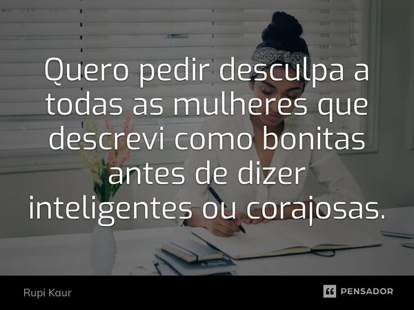 ⁠Quero pedir desculpa a todas as mulheres que descrevi como bonitas antes de dizer inteligentes ou corajosas.... Frase de Rupi Kaur.