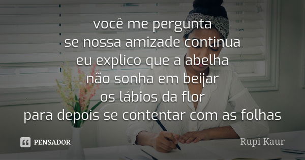 você me pergunta se nossa amizade continua eu explico que a abelha não sonha em beijar os lábios da flor para depois se contentar com as folhas... Frase de Rupi Kaur.