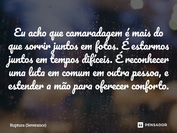 ⁠Eu acho que camaradagem é mais do que sorrir juntos em fotos. É estarmos juntos em tempos difíceis. É reconhecer uma luta em comum em outra pessoa, e estender ... Frase de Ruptura (Severance).