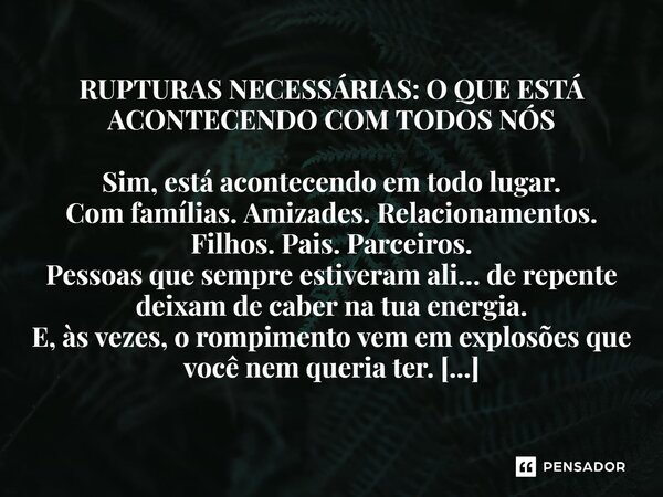 RUPTURAS NECESSÁRIAS: O QUE ESTÁ ACONTECENDO COM TODOS NÓS Sim, está acontecendo em todo lugar. Com famílias. Amizades. Relacionamentos. Filhos. Pais. Parceiros