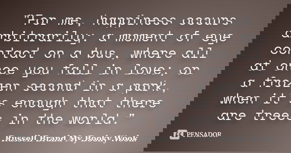 "For me, happiness occurs arbitrarily: a moment of eye contact on a bus, where all at once you fall in love; or a frozen second in a park, when it’s enough... Frase de Russell Brand My Booky Wook..