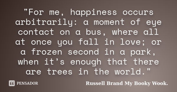 "For me, happiness occurs arbitrarily: a moment of eye contact on a bus, where all at once you fall in love; or a frozen second in a park, when it’s enough... Frase de Russell Brand My Booky Wook..