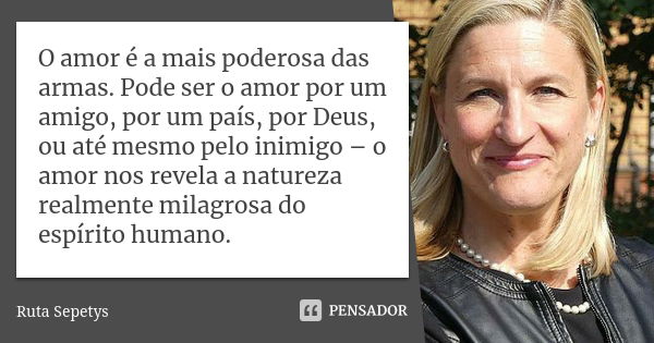 O amor é a mais poderosa das armas. Pode ser o amor por um amigo, por um país, por Deus, ou até mesmo pelo inimigo – o amor nos revela a natureza realmente mila... Frase de Ruta Sepetys.