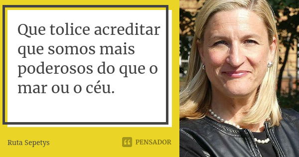 Que tolice acreditar que somos mais poderosos do que o mar ou o céu.... Frase de Ruta Sepetys.