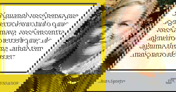 Só quando você pensa que a guerra levou tudo o que você amava, você encontra alguém e percebe que, de alguma forma, ainda tem mais para oferecer.... Frase de Ruta Sepetys.