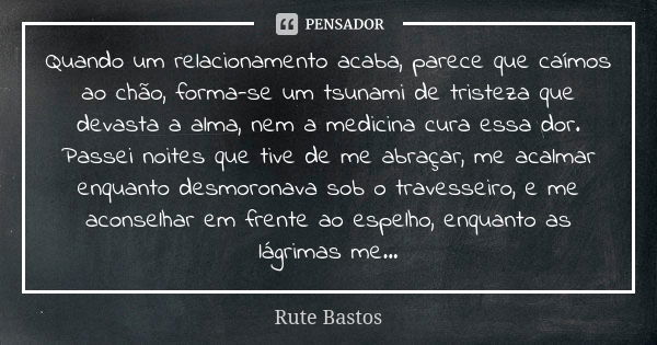 Quando um relacionamento acaba, parece que caímos ao chão, forma-se um tsunami de tristeza que devasta a alma, nem a medicina cura essa dor. Passei noites que t... Frase de Rute Bastos.