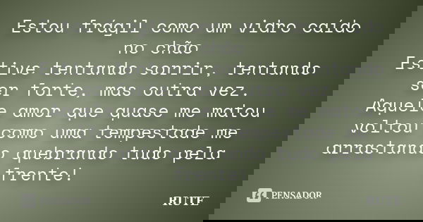Estou frágil como um vidro caído no chão Estive tentando sorrir, tentando ser forte, mas outra vez. Aquele amor que quase me matou voltou como uma tempestade me... Frase de Rute.