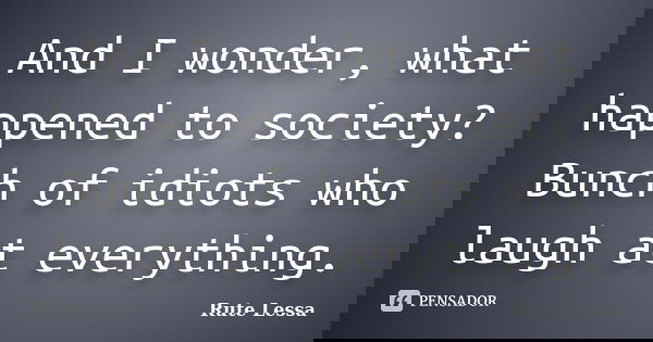 And I wonder, what happened to society? Bunch of idiots who laugh at everything.... Frase de Rute Lessa.
