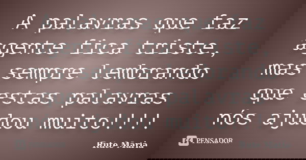 A palavras que faz agente fica triste, mas sempre lembrando que estas palavras nós ajudou muito!!!!... Frase de Rute Maria.