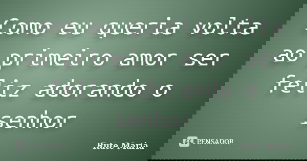 Como eu queria volta ao primeiro amor ser feliz adorando o senhor... Frase de Rute Maria.