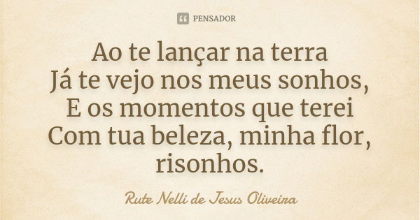 Ao te lançar na terra
Já te vejo nos meus sonhos, E os momentos que terei Com tua beleza, minha flor, risonhos.... Frase de Rute Nelli de Jesus Oliveira.