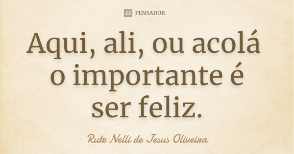 Aqui, ali, ou acolá o importante é ser feliz.... Frase de Rute Nelli de Jesus Oliveira.