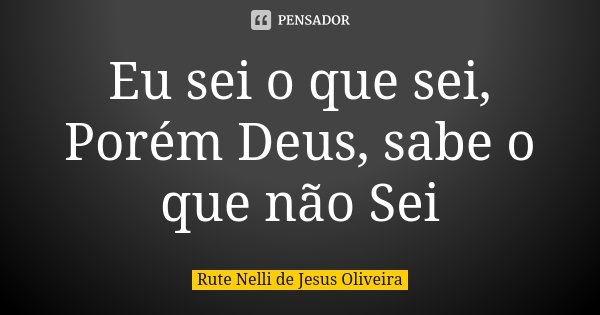 Eu sei o que sei, Porém Deus, sabe o que não Sei... Frase de Rute Nelli de Jesus Oliveira.