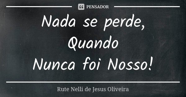Nada se perde, Quando Nunca foi Nosso!... Frase de Rute Nelli de Jesus Oliveira.