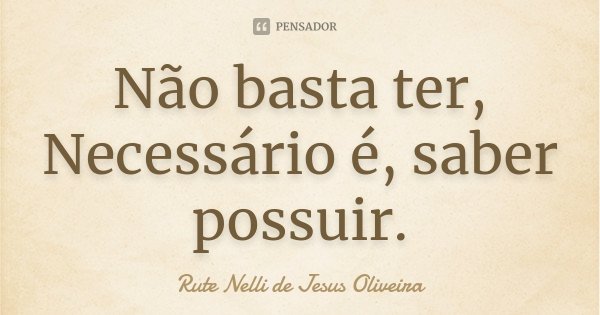 Não basta ter, Necessário é, saber possuir.... Frase de Rute Nelli de Jesus Oliveira.