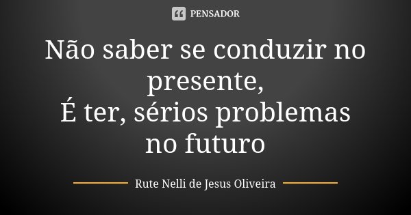 Não saber se conduzir no presente, É ter, sérios problemas no futuro... Frase de Rute Nelli de Jesus Oliveira.