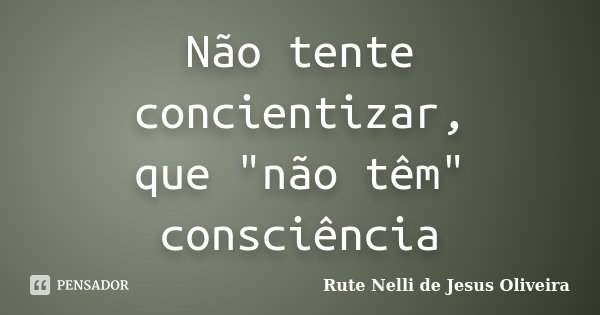 Não tente concientizar, que "não têm" consciência... Frase de Rute Nelli de Jesus Oliveira.
