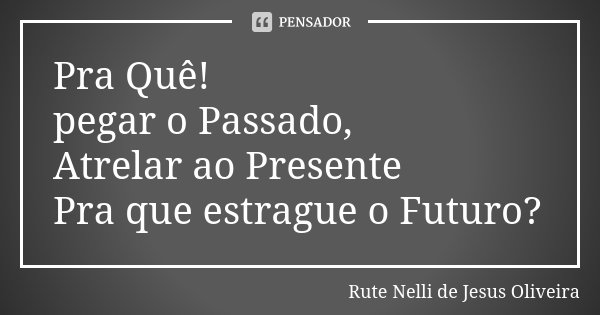 Pra Quê! pegar o Passado, Atrelar ao Presente Pra que estrague o Futuro?... Frase de Rute Nelli de Jesus Oliveira.