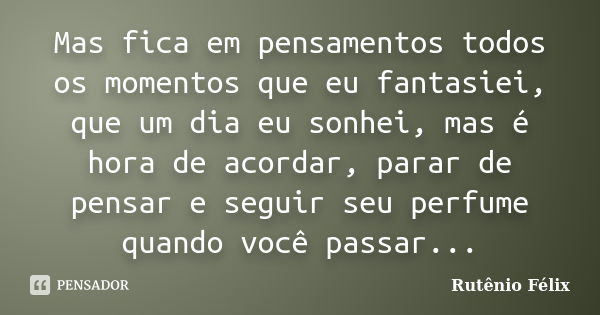 Mas fica em pensamentos todos os momentos que eu fantasiei, que um dia eu sonhei, mas é hora de acordar, parar de pensar e seguir seu perfume quando você passar... Frase de Rutênio Félix.