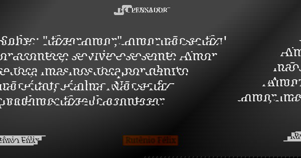 Sobre: " fazer amor", amor não se faz! Amor acontece, se vive e se sente. Amor não se toca, mas nos toca por dentro. Amor não é tato, é alma. Não se f... Frase de Rutênio Félix.