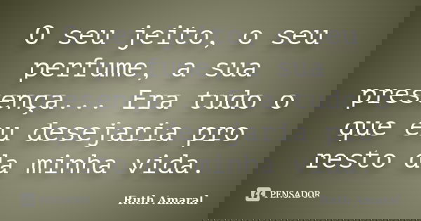 O seu jeito, o seu perfume, a sua presença... Era tudo o que eu desejaria pro resto da minha vida.... Frase de Ruth Amaral.