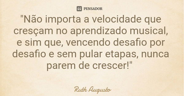 "Não importa a velocidade que cresçam no aprendizado musical, e sim que, vencendo desafio por desafio e sem pular etapas, nunca parem de crescer!"... Frase de Ruth Augusto.