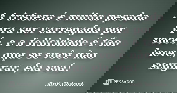A tristeza é muito pesada pra ser carregada por você, e a felicidade é tão leve, que se você não segurar, ela voa!... Frase de Ruth Holanda..