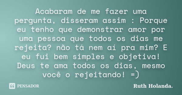 Acabaram de me fazer uma pergunta, disseram assim : Porque eu tenho que demonstrar amor por uma pessoa que todos os dias me rejeita? não tá nem aí pra mim? E eu... Frase de Ruth Holanda..