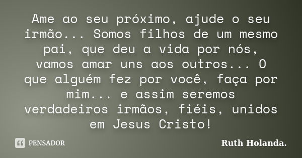 Ame ao seu próximo, ajude o seu irmão... Somos filhos de um mesmo pai, que deu a vida por nós, vamos amar uns aos outros... O que alguém fez por você, faça por ... Frase de Ruth Holanda..