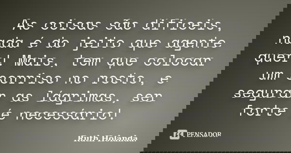 As coisas são dificeis, nada é do jeito que agente quer! Mais, tem que colocar um sorriso no rosto, e segurar as lágrimas, ser forte é necessário!... Frase de Ruth Holanda..
